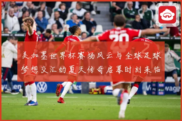 美加墨世界杯赛场风云与全球足球梦想交汇的夏天传奇启幕时刻来临战术观察