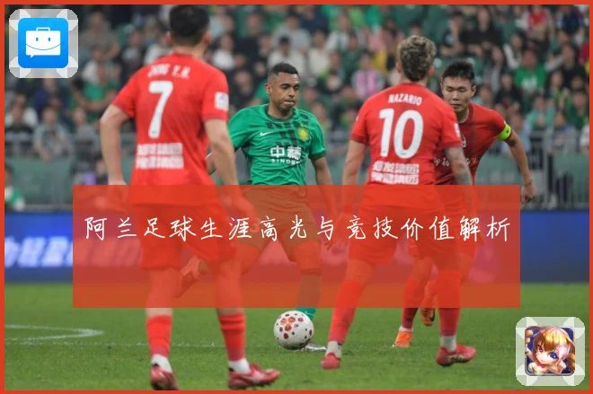 阿兰足球生涯高光与竞技价值解析
