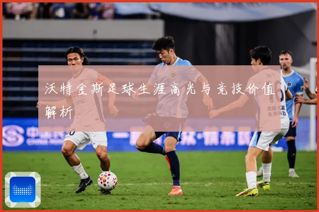 沃特金斯足球生涯高光与竞技价值解析