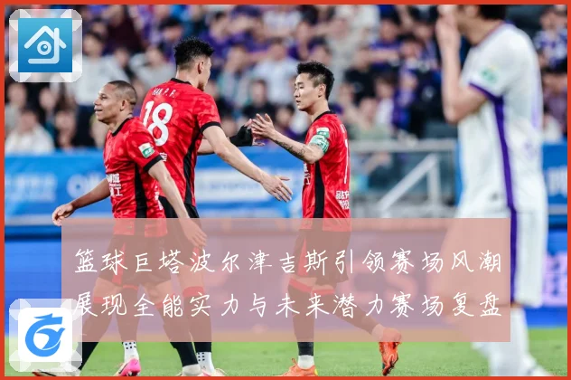 篮球巨塔波尔津吉斯引领赛场风潮展现全能实力与未来潜力赛场复盘