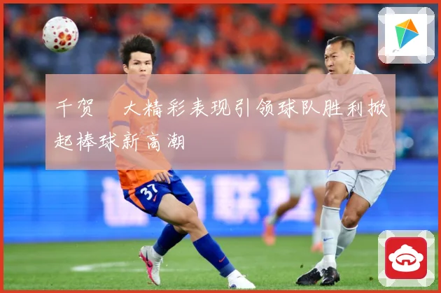 千贺滉大精彩表现引领球队胜利掀起棒球新高潮