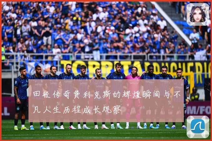 田径传奇费利克斯的辉煌瞬间与不凡人生历程成长观察