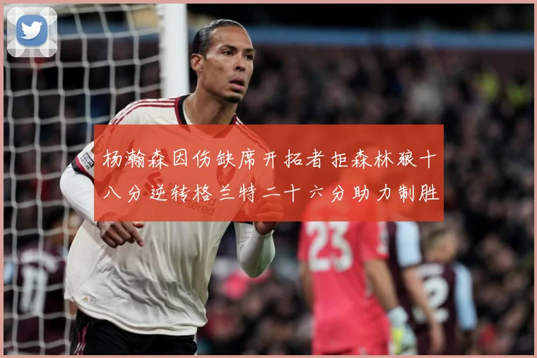 杨瀚森因伤缺席开拓者拒森林狼十八分逆转格兰特二十六分助力制胜专题观察