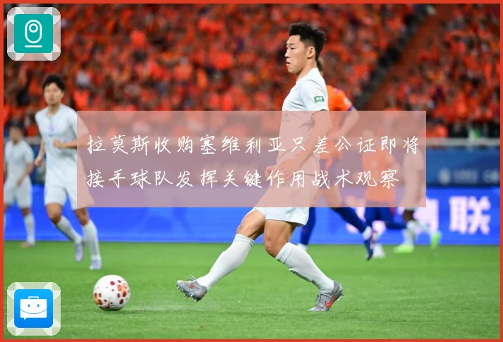 拉莫斯收购塞维利亚只差公证即将接手球队发挥关键作用战术观察